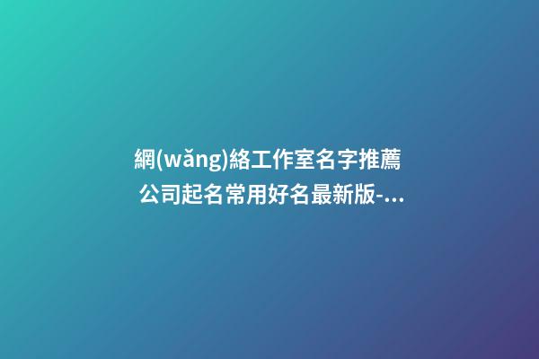 網(wǎng)絡工作室名字推薦 公司起名常用好名最新版-名學網(wǎng)